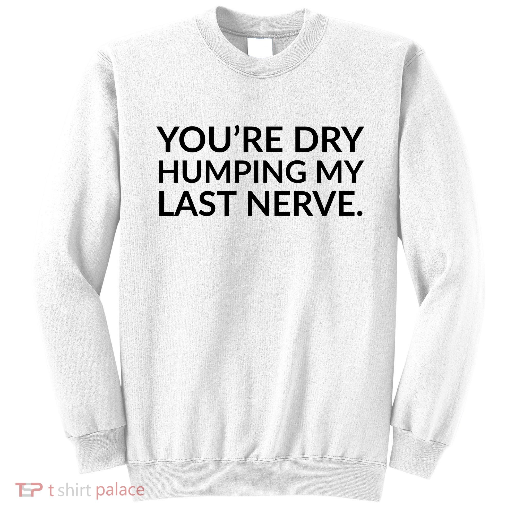 You're Dry Humping My Last Nerve Funny Offensive Saying Sweatshirt