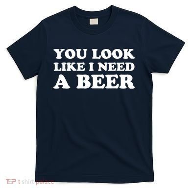 You Look Like I Need A Beer Funny Brew Alcohol Drink T-Shirt