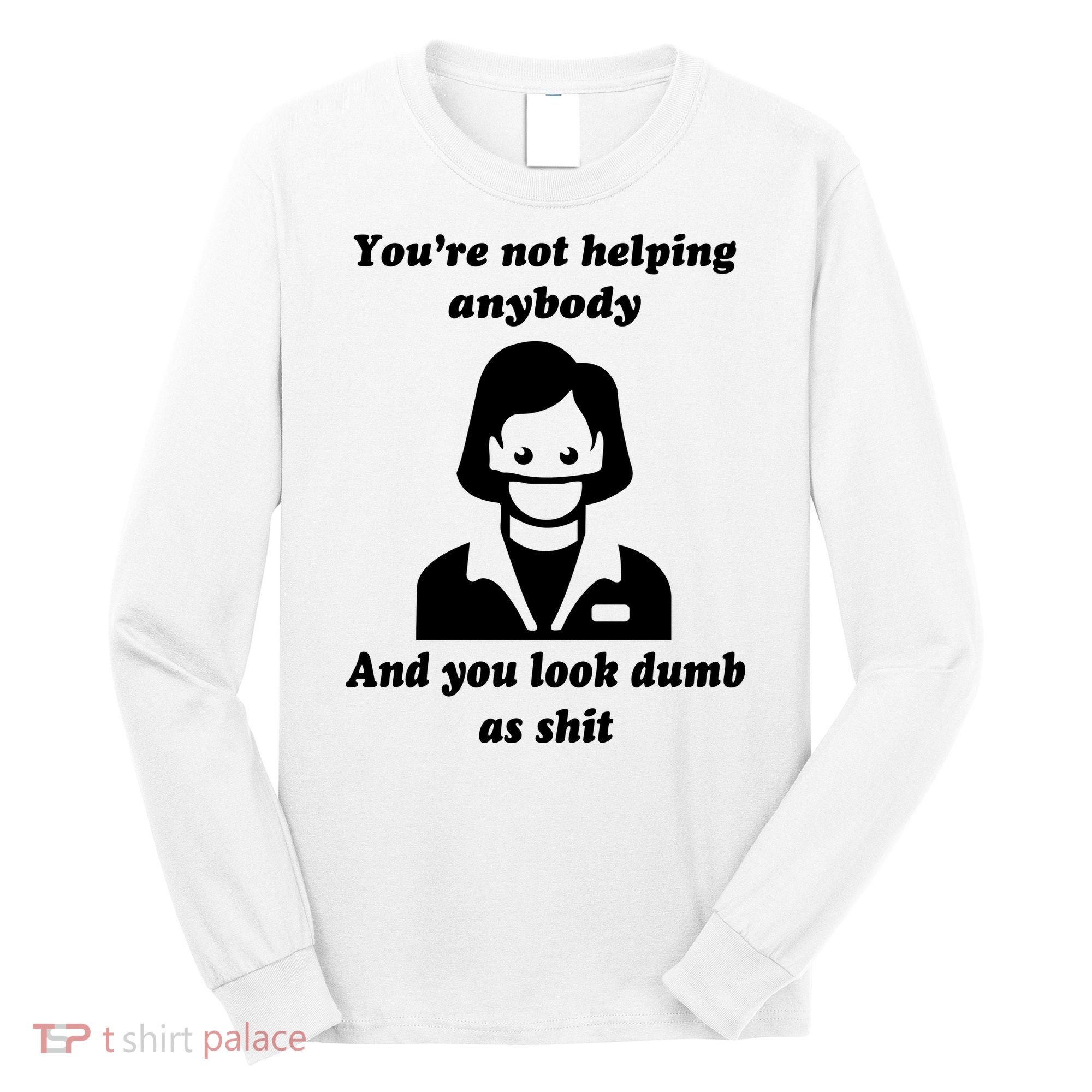 You’re Not Helping Anybody And You Look Dumb As Shit Long Sleeve Shirt