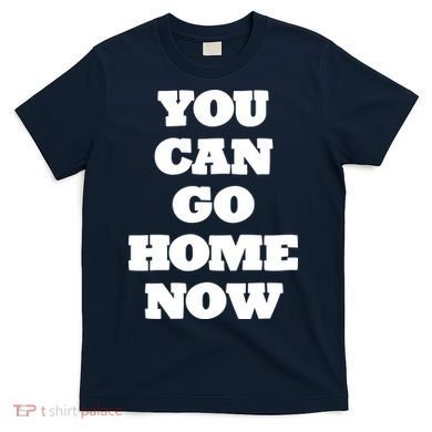 You Can Go Home Now T-Shirt