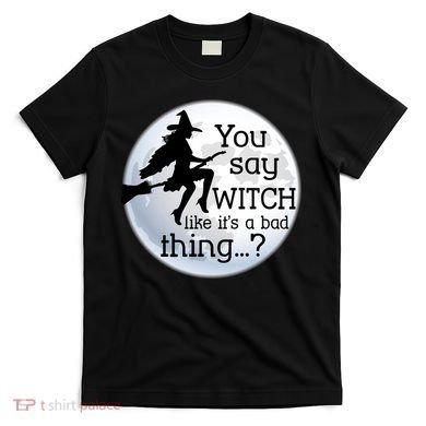 You Say Witch Like It's A Bad Thing T-Shirt
